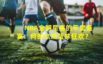 NBA全明星赛的年度盛宴：何时点燃篮球狂欢？