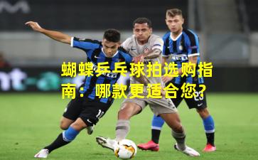 蝴蝶乒乓球拍选购指南:哪款更适合您?