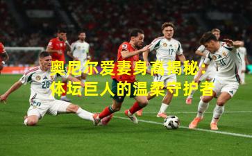 奥尼尔爱妻身高揭秘:体坛巨人的温柔守护者